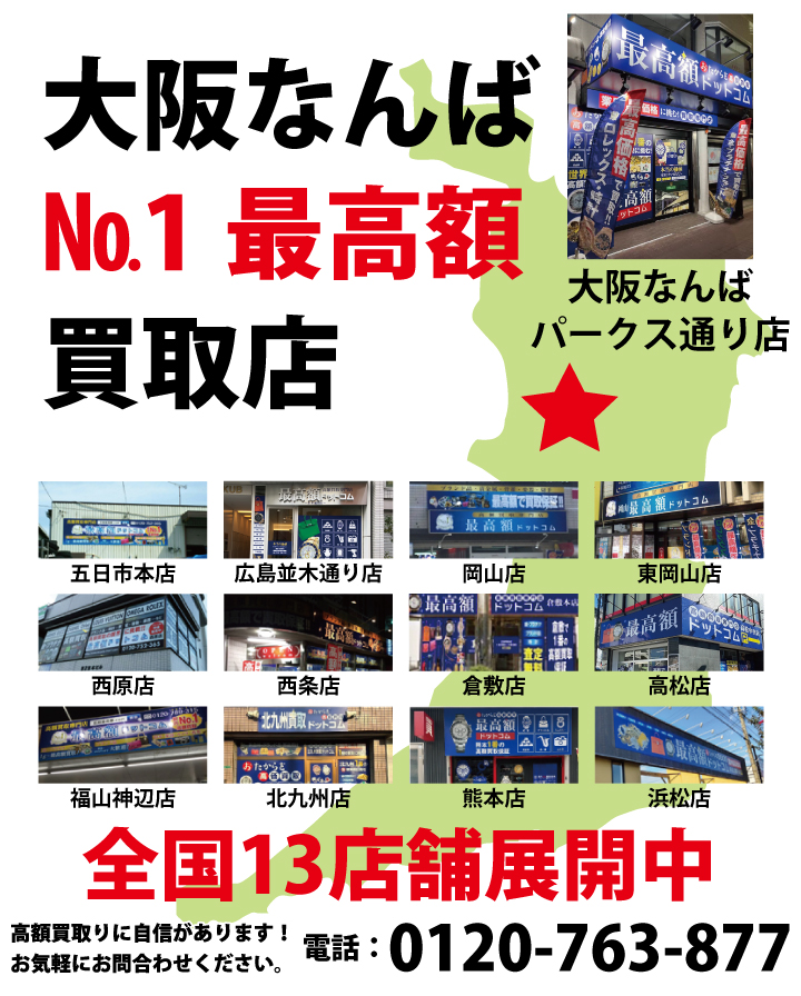 大阪なんばNo.1最高額買取店 国内最高額の買取を実現！お気軽にお問合わせください。 大阪なんばパークス通り店 五日市店 広島並木通り店 西原店 福山神辺店 西条ゆめタウン前店 岡山店 東岡山店 倉敷店 高松店 浜松店 熊本店 北九州店の広島、岡山、香川、静岡、熊本、大阪、福岡の13店舗を展開